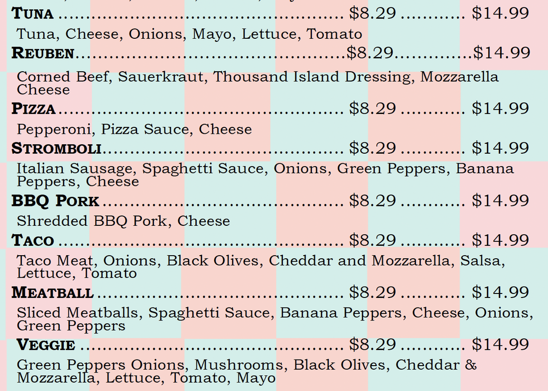 TUNA $8.29. $14.99 Tuna, Cheese, Onions, Mayo, Lettuce, Tomato REUBEN ..$8.29 $14.99 Corned Beef, Sauerkraut, Thousand Island Dressing, Mozzarella Cheese PIZZA .. $8.29. $14.99 Pepperoni, Pizza Sauce, Cheese STROMBOLI .. $8.29. $14.99 Italian Sausage, Spaghetti Sauce, Onions, Green Peppers, Banana Peppers, Cheese BBQ PoRK.. .. $8.29. $14.99 Shredded BBQ Pork, Cheese TACO . .. $8.29. $14.99 Taco Meat, Onions, Black Olives, Cheddar and Mozzarella, Salsa, Lettuce, Tomato MEATBALL .. $8.29. $14.99 Sliced Meatballs, Spaghetti Sauce, Banana Peppers, Cheese, Onions, Green Peppers VEGGIE .. .. $8.29. $14.99 Green Peppers Onions, Mushrooms, Black Olives, Cheddar & Mozzarella, Lettuce, Tomato, Mayo