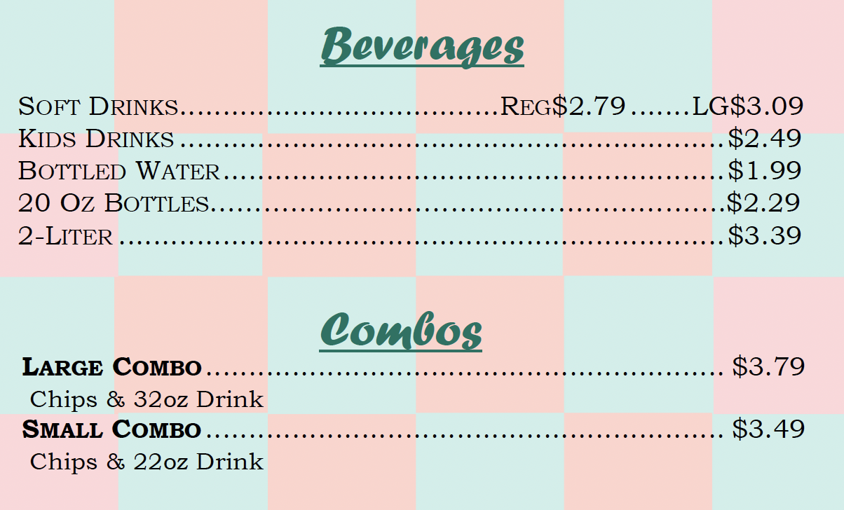 Beverages SOFT DRINKS REG$2.79 LG$3.09 KIDS DRINKS $2.49 BOTTLED WATER $1.99 20 OZ BOTTLES •$2.29 2-LITER $3.39 Combos LARGE COMBO $3.79 Chips & 32oz Drink SMALL COMBO... $3.49 Chips & 22oz Drink