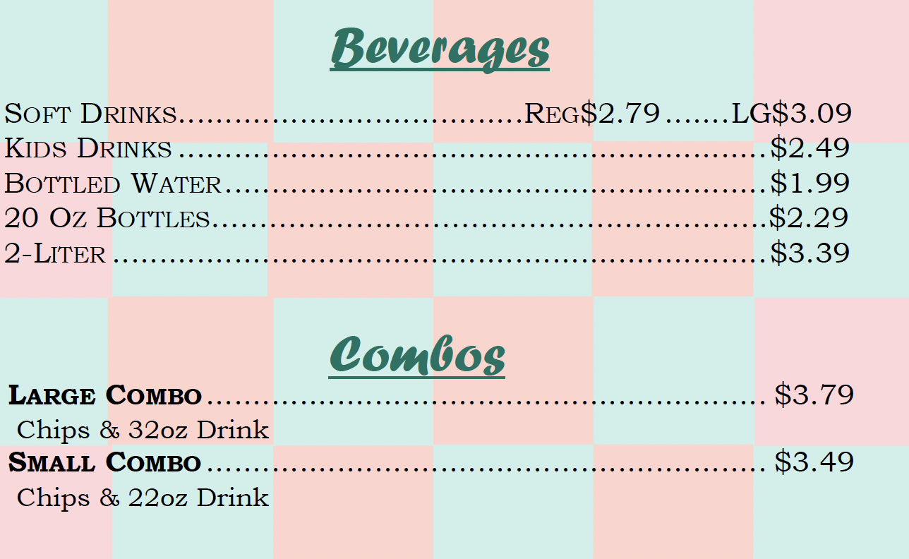 Beverages SOFT DRINKS.............. ..............REG$2.79....LG$3.09 KIDS DRINKS $2.49 BOTTLED WATER......... $1.99 20 Oz BOTTLES..... ...... $2.29 2- LITER . $3.39  Combos LARGE COMBO $3.79 Chips & 32oz Drink SMALL COMBO $3.49 Chips & 22oz Drink